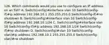 126. Which commands would you use to configure an IP address on an SVI? A. Switch(config)#interface vlan 10 Switch(config-if)#ip address 192.168.10.1 255.255.255.0 Switch(config-if)#no shutdown B. Switch(config)#interface vlan 10 Switch(config-if)#ip address 192.168.10.1/24 C. Switch(config)#interface vlan 10 Switch(config-if)#ip address 192.168.10.1/24 Switch(config-if)#no shutdown D. Switch(config)#vlan 10 Switch(config-vlan)#ip address 192.168.10.1 255.255.255.0 Switch(config-vlan)#no shutdown