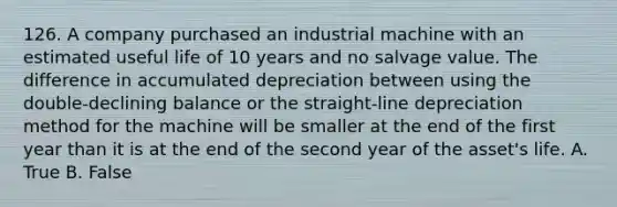 126. A company purchased an industrial machine with an estimated useful life of 10 years and no salvage value. The difference in accumulated depreciation between using the double-declining balance or the straight-line depreciation method for the machine will be smaller at the end of the first year than it is at the end of the second year of the asset's life. A. True B. False