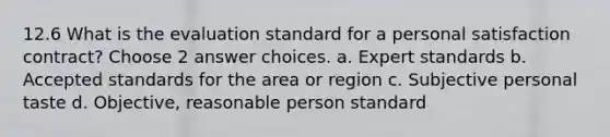 12.6 What is the evaluation standard for a personal satisfaction contract? Choose 2 answer choices. a. Expert standards b. Accepted standards for the area or region c. Subjective personal taste d. Objective, reasonable person standard