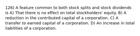 126) A feature common to both stock splits and stock dividends is A) That there is no effect on total stockholders' equity. B) A reduction in the contributed capital of a corporation. C) A transfer to earned capital of a corporation. D) An increase in total liabilities of a corporation.