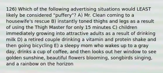 126) Which of the following advertising situations would LEAST likely be considered "puffery"? A) Mr. Clean coming to a housewife's rescue B) instantly toned thighs and legs as a result of using the Thigh Master for only 15 minutes C) children immediately growing into attractive adults as a result of drinking milk D) a retired couple drinking a vitamin and protein shake and then going bicycling E) a sleepy mom who wakes up to a gray day, drinks a cup of coffee, and then looks out her window to see golden sunshine, beautiful flowers blooming, songbirds singing, and a rainbow on the horizon