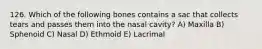 126. Which of the following bones contains a sac that collects tears and passes them into the nasal cavity? A) Maxilla B) Sphenoid C) Nasal D) Ethmoid E) Lacrimal