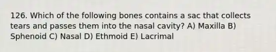 126. Which of the following bones contains a sac that collects tears and passes them into the nasal cavity? A) Maxilla B) Sphenoid C) Nasal D) Ethmoid E) Lacrimal