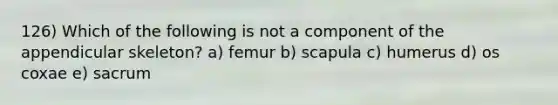 126) Which of the following is not a component of the appendicular skeleton? a) femur b) scapula c) humerus d) os coxae e) sacrum