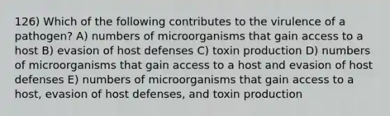 126) Which of the following contributes to the virulence of a pathogen? A) numbers of microorganisms that gain access to a host B) evasion of host defenses C) toxin production D) numbers of microorganisms that gain access to a host and evasion of host defenses E) numbers of microorganisms that gain access to a host, evasion of host defenses, and toxin production