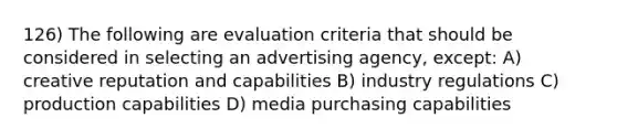 126) The following are evaluation criteria that should be considered in selecting an advertising agency, except: A) creative reputation and capabilities B) industry regulations C) production capabilities D) media purchasing capabilities