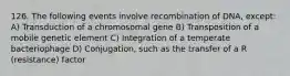 126. The following events involve recombination of DNA, except: A) Transduction of a chromosomal gene B) Transposition of a mobile genetic element C) Integration of a temperate bacteriophage D) Conjugation, such as the transfer of a R (resistance) factor