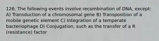 126. The following events involve recombination of DNA, except: A) Transduction of a chromosomal gene B) Transposition of a mobile genetic element C) Integration of a temperate bacteriophage D) Conjugation, such as the transfer of a R (resistance) factor