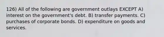 126) All of the following are government outlays EXCEPT A) interest on the government's debt. B) transfer payments. C) purchases of corporate bonds. D) expenditure on goods and services.