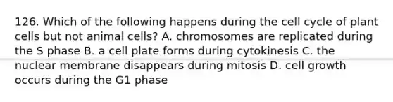 126. Which of the following happens during the cell cycle of plant cells but not animal cells? A. chromosomes are replicated during the S phase B. a cell plate forms during cytokinesis C. the nuclear membrane disappears during mitosis D. cell growth occurs during the G1 phase