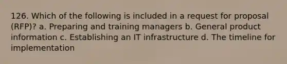 126. Which of the following is included in a request for proposal (RFP)? a. Preparing and training managers b. General product information c. Establishing an IT infrastructure d. The timeline for implementation