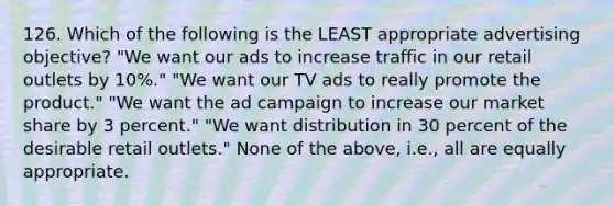 126. Which of the following is the LEAST appropriate advertising objective? "We want our ads to increase traffic in our retail outlets by 10%." "We want our TV ads to really promote the product." "We want the ad campaign to increase our market share by 3 percent." "We want distribution in 30 percent of the desirable retail outlets." None of the above, i.e., all are equally appropriate.