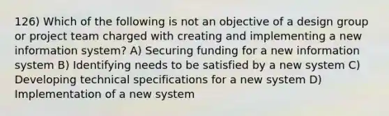 126) Which of the following is not an objective of a design group or project team charged with creating and implementing a new information system? A) Securing funding for a new information system B) Identifying needs to be satisfied by a new system C) Developing technical specifications for a new system D) Implementation of a new system