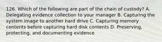 126. Which of the following are part of the chain of custody? A. Delegating evidence collection to your manager B. Capturing the system image to another hard drive C. Capturing memory contents before capturing hard disk contents D. Preserving, protecting, and documenting evidence