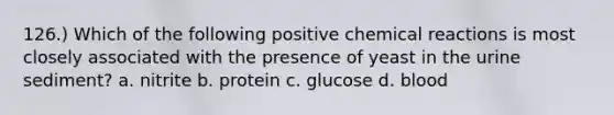 126.) Which of the following positive chemical reactions is most closely associated with the presence of yeast in the urine sediment? a. nitrite b. protein c. glucose d. blood