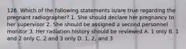 126. Which of the following statements is/are true regarding the pregnant radiographer? 1. She should declare her pregnancy to her supervisor 2. She should be assigned a second personnel monitor 3. Her radiation history should be reviewed A. 1 only B. 1 and 2 only C. 2 and 3 only D. 1, 2, and 3