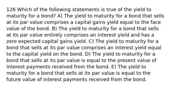 126 Which of the following statements is true of the yield to maturity for a bond? A) The yield to maturity for a bond that sells at its par value comprises a capital gains yield equal to the face value of the bond. B) The yield to maturity for a bond that sells at its par value entirely comprises an interest yield and has a zero expected capital gains yield. C) The yield to maturity for a bond that sells at its par value comprises an interest yield equal to the capital yield on the bond. D) The yield to maturity for a bond that sells at its par value is equal to the present value of interest payments received from the bond. E) The yield to maturity for a bond that sells at its par value is equal to the future value of interest payments received from the bond.