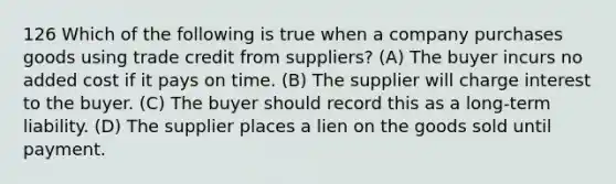 126 Which of the following is true when a company purchases goods using trade credit from suppliers? (A) The buyer incurs no added cost if it pays on time. (B) The supplier will charge interest to the buyer. (C) The buyer should record this as a long-term liability. (D) The supplier places a lien on the goods sold until payment.