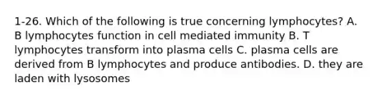 1-26. Which of the following is true concerning lymphocytes? A. B lymphocytes function in cell mediated immunity B. T lymphocytes transform into plasma cells C. plasma cells are derived from B lymphocytes and produce antibodies. D. they are laden with lysosomes