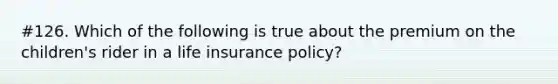 #126. Which of the following is true about the premium on the children's rider in a life insurance policy?