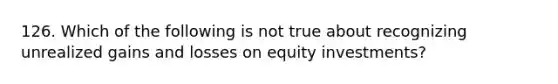 126. Which of the following is not true about recognizing unrealized gains and losses on equity investments?