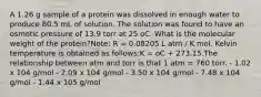 A 1.26 g sample of a protein was dissolved in enough water to produce 80.5 mL of solution. The solution was found to have an osmotic pressure of 13.9 torr at 25 oC. What is the molecular weight of the protein?Note: R = 0.08205 L atm / K mol. Kelvin temperature is obtained as follows:K = oC + 273.15.The relationship between atm and torr is that 1 atm = 760 torr. - 1.02 x 104 g/mol - 2.09 x 104 g/mol - 3.50 x 104 g/mol - 7.48 x 104 g/mol - 1.44 x 105 g/mol