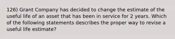 126) Grant Company has decided to change the estimate of the useful life of an asset that has been in service for 2 years. Which of the following statements describes the proper way to revise a useful life estimate?