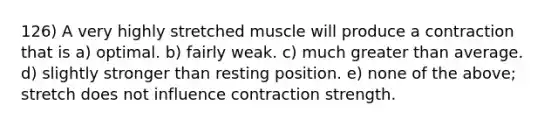 126) A very highly stretched muscle will produce a contraction that is a) optimal. b) fairly weak. c) much greater than average. d) slightly stronger than resting position. e) none of the above; stretch does not influence contraction strength.