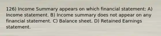 126) Income Summary appears on which financial statement: A) Income statement. B) Income summary does not appear on any financial statement. C) Balance sheet. D) Retained Earnings statement.