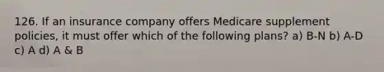 126. If an insurance company offers Medicare supplement policies, it must offer which of the following plans? a) B-N b) A-D c) A d) A & B