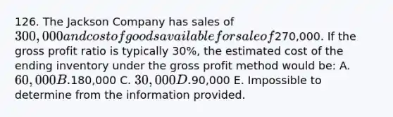 126. The Jackson Company has sales of 300,000 and cost of goods available for sale of270,000. If the gross profit ratio is typically 30%, the estimated cost of the ending inventory under the gross profit method would be: A. 60,000 B.180,000 C. 30,000 D.90,000 E. Impossible to determine from the information provided.