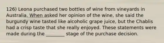 126) Leona purchased two bottles of wine from vineyards in Australia. When asked her opinion of the wine, she said the burgundy wine tasted like alcoholic grape juice, but the Chablis had a crisp taste that she really enjoyed. These statements were made during the ________ stage of the purchase decision.