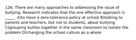 126. There are many approaches to addressing the issue of bullying. Research indicates that the one effective approach is _____. A)to have a zero-tolerance policy at school B)talking to parents and teachers, but not to students, about bullying C)grouping bullies together in the same classroom to isolate the problem D)changing the school culture as a whole