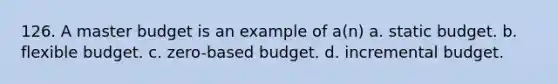 126. A master budget is an example of a(n) a. static budget. b. flexible budget. c. zero-based budget. d. incremental budget.