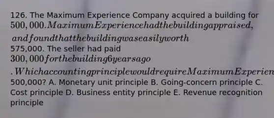 126. The Maximum Experience Company acquired a building for 500,000. Maximum Experience had the building appraised, and found that the building was easily worth575,000. The seller had paid 300,000 for the building 6 years ago. Which accounting principle would require Maximum Experience use to record the building on its records at500,000? A. Monetary unit principle B. Going-concern principle C. Cost principle D. Business entity principle E. Revenue recognition principle