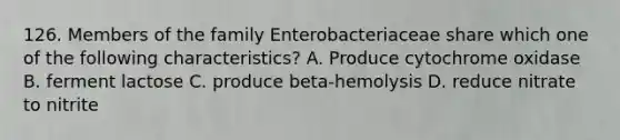 126. Members of the family Enterobacteriaceae share which one of the following characteristics? A. Produce cytochrome oxidase B. ferment lactose C. produce beta-hemolysis D. reduce nitrate to nitrite