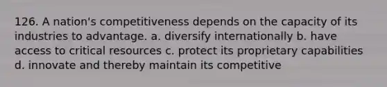 126. A nation's competitiveness depends on the capacity of its industries to advantage. a. diversify internationally b. have access to critical resources c. protect its proprietary capabilities d. innovate and thereby maintain its competitive