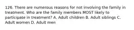 126. There are numerous reasons for not involving the family in treatment. Who are the family members MOST likely to participate in treatment? A. Adult children B. Adult siblings C. Adult women D. Adult men