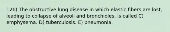 126) The obstructive lung disease in which elastic fibers are lost, leading to collapse of alveoli and bronchioles, is called C) emphysema. D) tuberculosis. E) pneumonia.