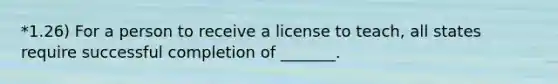 *1.26) For a person to receive a license to teach, all states require successful completion of _______.