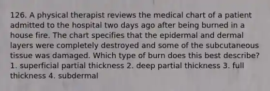 126. A physical therapist reviews the medical chart of a patient admitted to the hospital two days ago after being burned in a house fire. The chart specifies that the epidermal and dermal layers were completely destroyed and some of the subcutaneous tissue was damaged. Which type of burn does this best describe? 1. superficial partial thickness 2. deep partial thickness 3. full thickness 4. subdermal