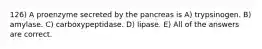 126) A proenzyme secreted by the pancreas is A) trypsinogen. B) amylase. C) carboxypeptidase. D) lipase. E) All of the answers are correct.