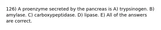 126) A proenzyme secreted by <a href='https://www.questionai.com/knowledge/kITHRba4Cd-the-pancreas' class='anchor-knowledge'>the pancreas</a> is A) trypsinogen. B) amylase. C) carboxypeptidase. D) lipase. E) All of the answers are correct.