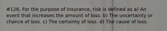 #126. For the purpose of insurance, risk is defined as a) An event that increases the amount of loss. b) The uncertainty or chance of loss. c) The certainty of loss. d) The cause of loss.