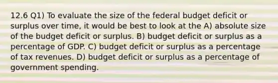 12.6 Q1) To evaluate the size of the federal budget deficit or surplus over time, it would be best to look at the A) absolute size of the budget deficit or surplus. B) budget deficit or surplus as a percentage of GDP. C) budget deficit or surplus as a percentage of tax revenues. D) budget deficit or surplus as a percentage of government spending.