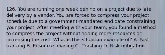 126. You are running one week behind on a project due to late delivery by a vendor. You are forced to compress your project schedule due to a government-mandated end date constraining your project. After meeting with your team, you found a method to compress the project without adding more resources or increasing the cost. What is this situation example of? A. Fast tracking B. Resource leveling C. Crashing D. Risk mitigation