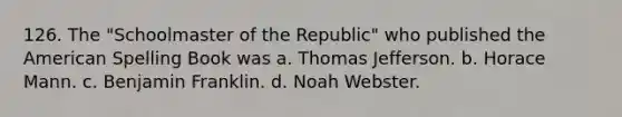 126. The "Schoolmaster of the Republic" who published the American Spelling Book was a. Thomas Jefferson. b. Horace Mann. c. Benjamin Franklin. d. Noah Webster.