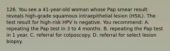 126. You see a 41-year-old woman whose Pap smear result reveals high-grade squamous intraepithelial lesion (HSIL). The test result for high-risk HPV is negative. You recommend: A. repeating the Pap test in 3 to 4 months. B. repeating the Pap test in 1 year. C. referral for colposcopy. D. referral for select lesion biopsy.