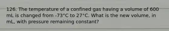 126. The temperature of a confined gas having a volume of 600 mL is changed from -73°C to 27°C. What is the new volume, in mL, with pressure remaining constant?