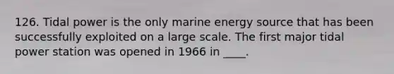 126. Tidal power is the only marine energy source that has been successfully exploited on a large scale. The first major tidal power station was opened in 1966 in ____.